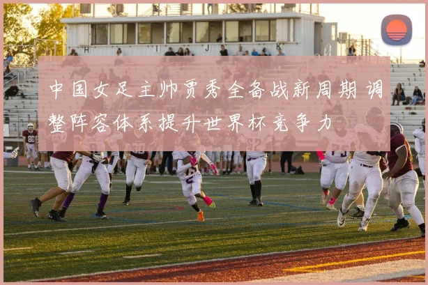 中国女足主帅贾秀全备战新周期 调整阵容体系提升世界杯竞争力