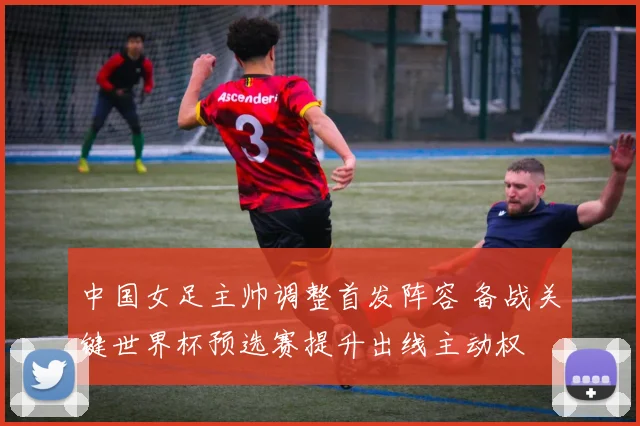 中国女足主帅调整首发阵容 备战关键世界杯预选赛提升出线主动权