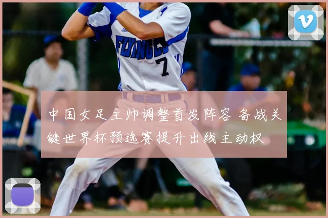 中国女足主帅调整首发阵容 备战关键世界杯预选赛提升出线主动权